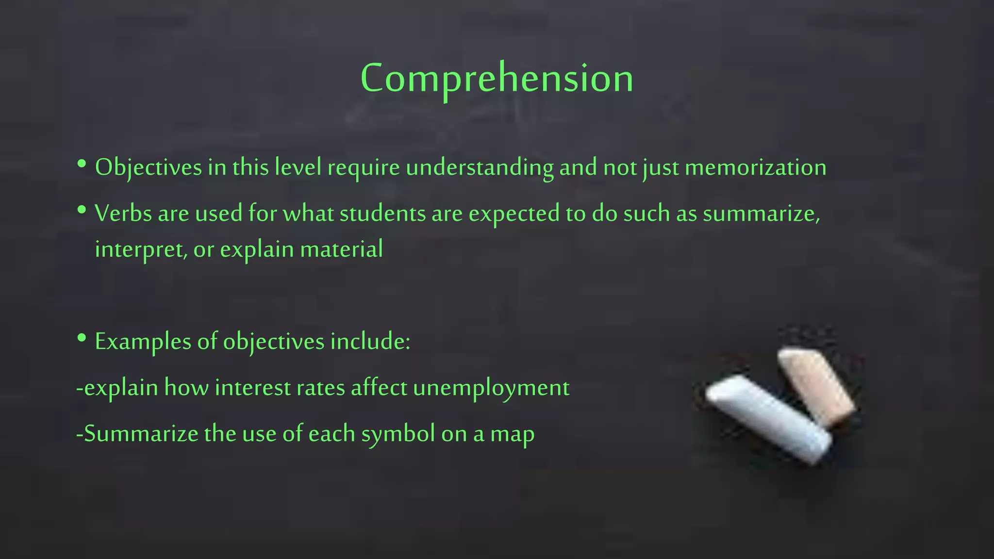 Comprehension
• Objectives in this levelrequire understandingand notjust memorization
• Verbs are used for what studentsare expected to do such as summarize,
interpret, or explain material
• Examples of objectives include:
-explainhow interestrates affect unemployment
-Summarizetheuse of each symbol on a map
 