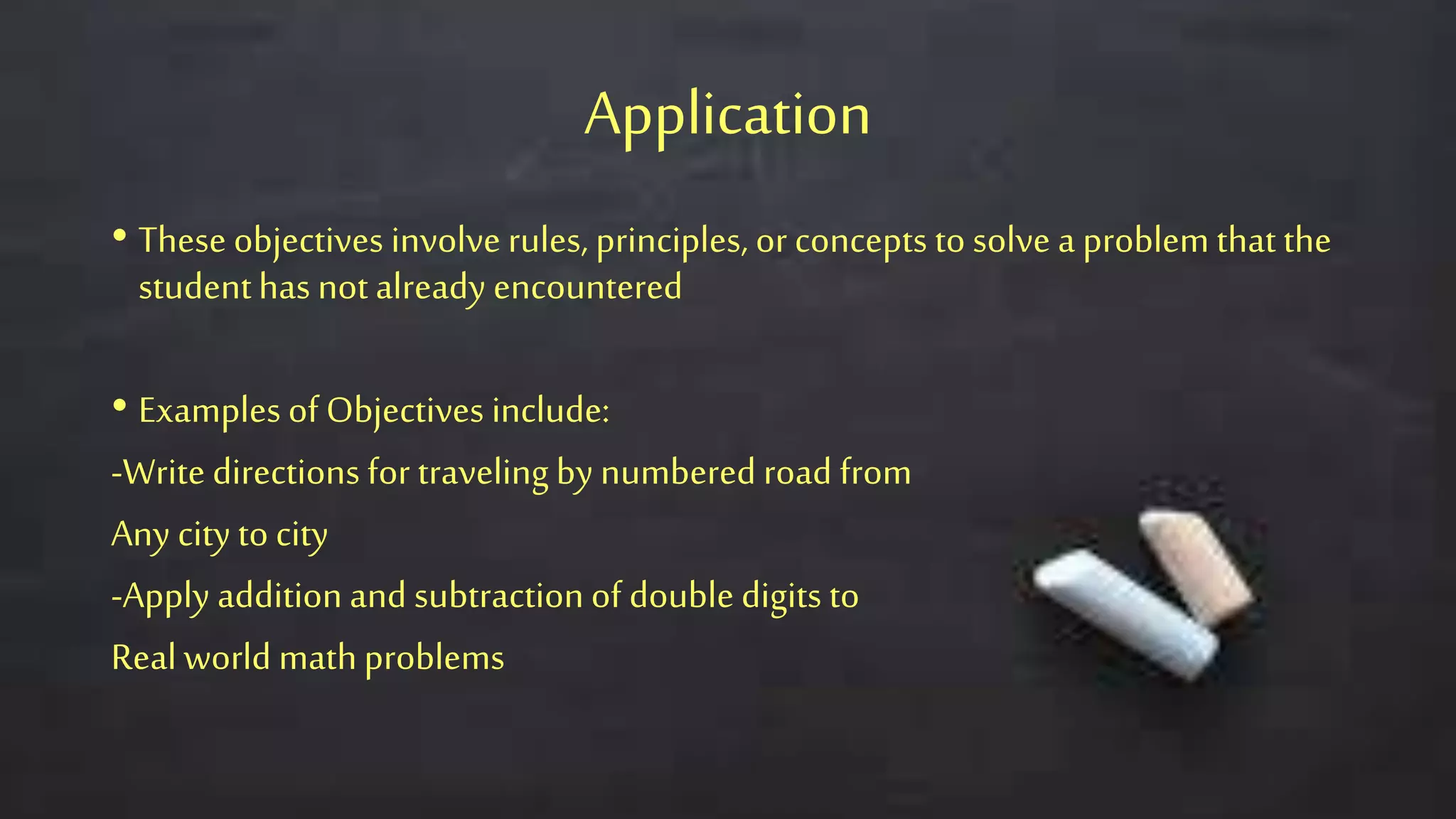 Application
• These objectives involve rules, principles, or concepts to solve a problem thatthe
studenthas not already encountered
• Examples of Objectives include:
-Write directions for traveling by numbered road from
Any city to city
-Apply addition and subtractionof double digits to
Real world mathproblems
 