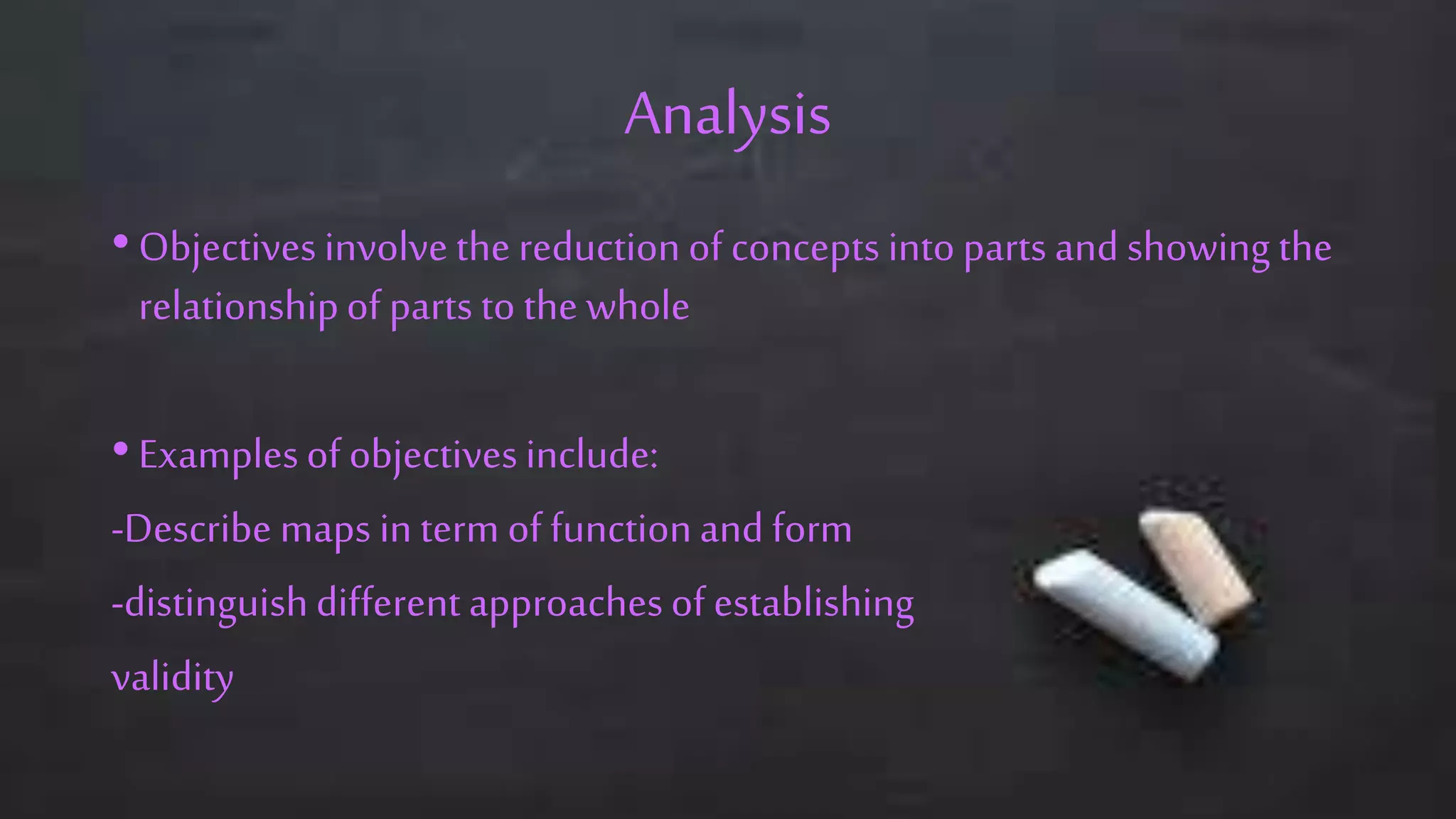 Analysis
• Objectivesinvolve the reductionof concepts intopartsand showing the
relationshipof partsto the whole
• Examplesof objectivesinclude:
-Describe maps in term of functionand form
-distinguishdifferent approachesof establishing
validity
 