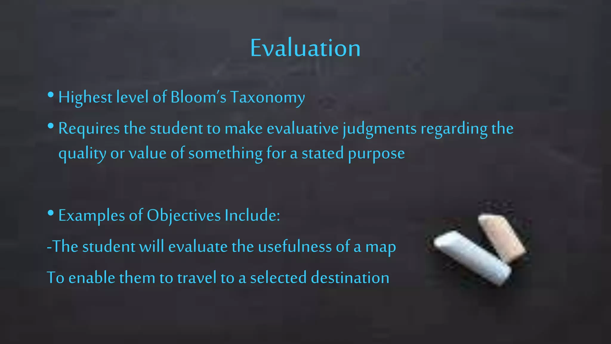 Evaluation
• Highest level of Bloom’s Taxonomy
• Requires the student tomake evaluative judgments regarding the
qualityor value of something for a statedpurpose
• Examplesof Objectives Include:
-The studentwill evaluate the usefulness ofa map
To enable them to travel toa selecteddestination
 