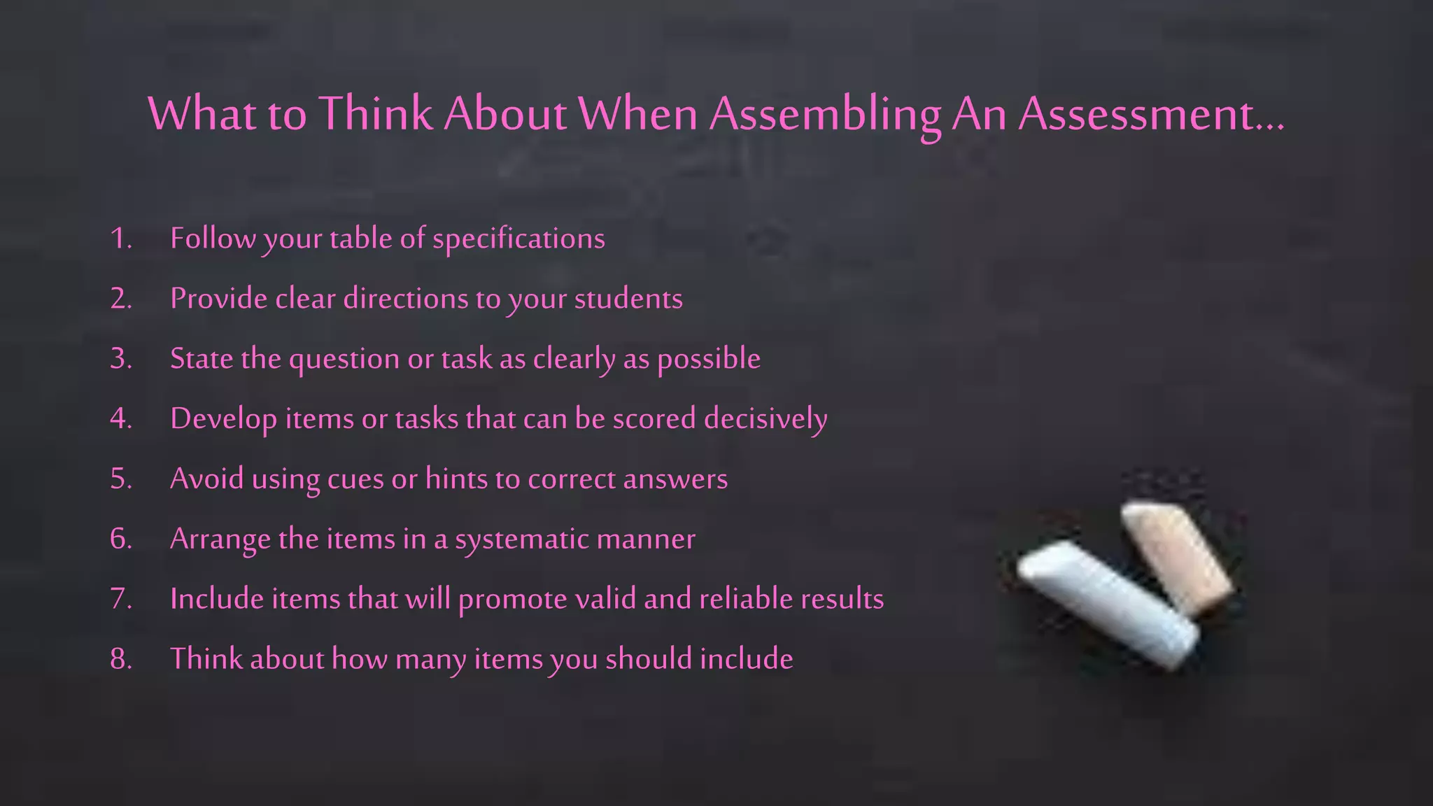 What toThink AboutWhen AssemblingAn Assessment…
1. Follow your table of specifications
2. Provide clear directions to your students
3. State the question or taskasclearly as possible
4. Develop items or tasksthat canbe scored decisively
5. Avoid using cues or hints to correct answers
6. Arrange the items in a systematic manner
7. Include items that willpromote valid and reliable results
8. Thinkabout how many items you should include
 