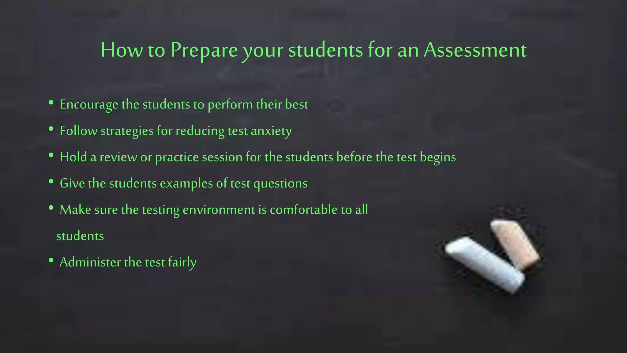 How to Prepareyour studentsfor an Assessment
• Encourage the students to perform their best
• Follow strategies for reducing test anxiety
• Hold a review or practice session for the students before the test begins
• Give the students examples of test questions
• Make sure the testing environment is comfortable to all
students
• Administer the test fairly
 