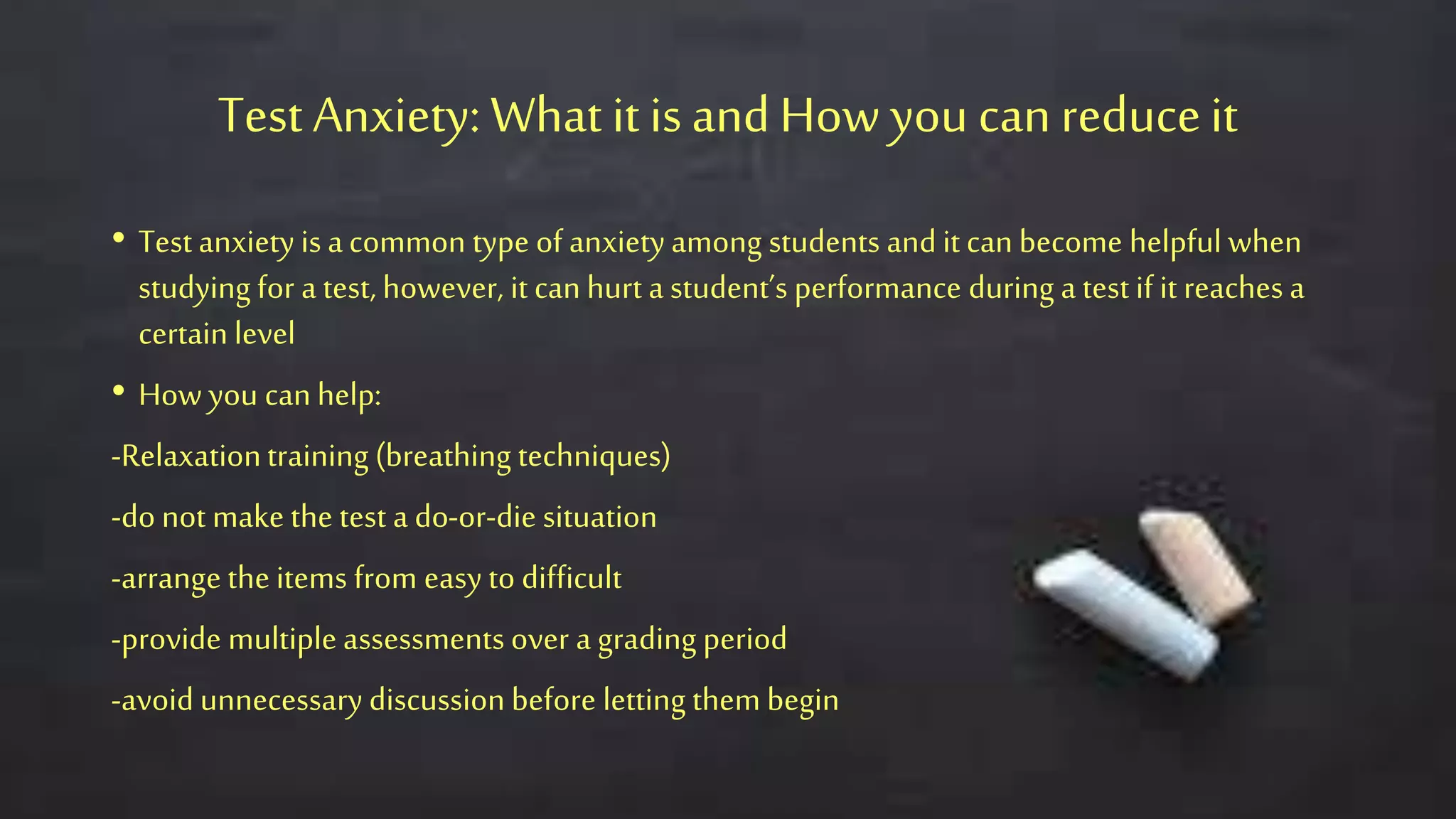 Test Anxiety: What it isandHow you canreduceit
• Test anxiety is acommon type of anxietyamong students and it can become helpful when
studying for a test, however, it can hurt a student’s performance during a test if it reaches a
certain level
• How you can help:
-Relaxationtraining (breathing techniques)
-do not make the test a do-or-die situation
-arrange the items from easy to difficult
-provide multiple assessments over a grading period
-avoid unnecessary discussion before letting them begin
 
