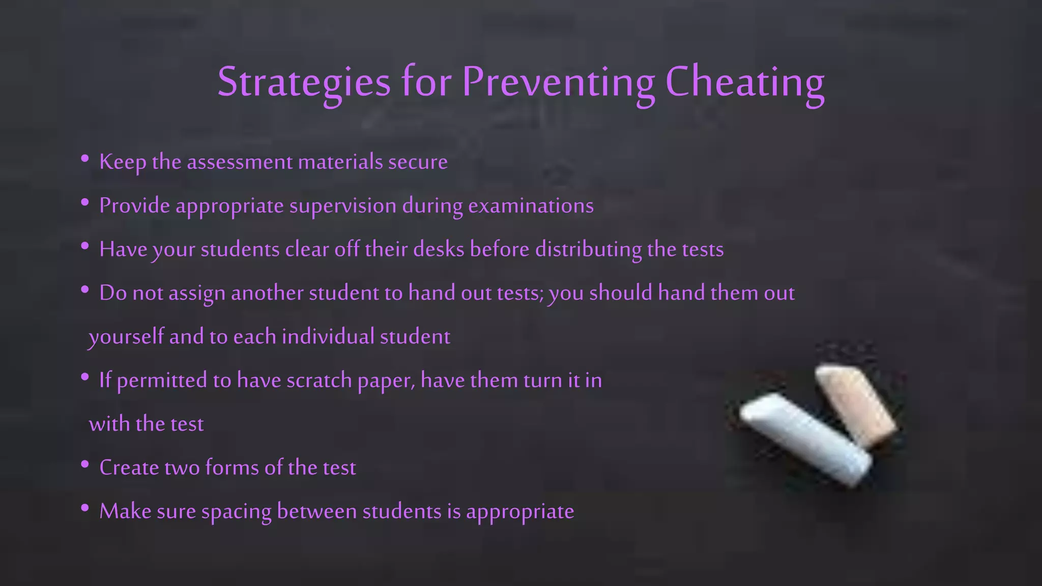 Strategies for PreventingCheating
• Keep the assessment materials secure
• Provide appropriate supervision during examinations
• Have your students clear off their desks before distributing the tests
• Do not assign another student to hand out tests; you should hand them out
yourself and to each individual student
• If permitted to have scratchpaper, have them turn it in
with the test
• Create two forms of the test
• Make sure spacing between students is appropriate
 