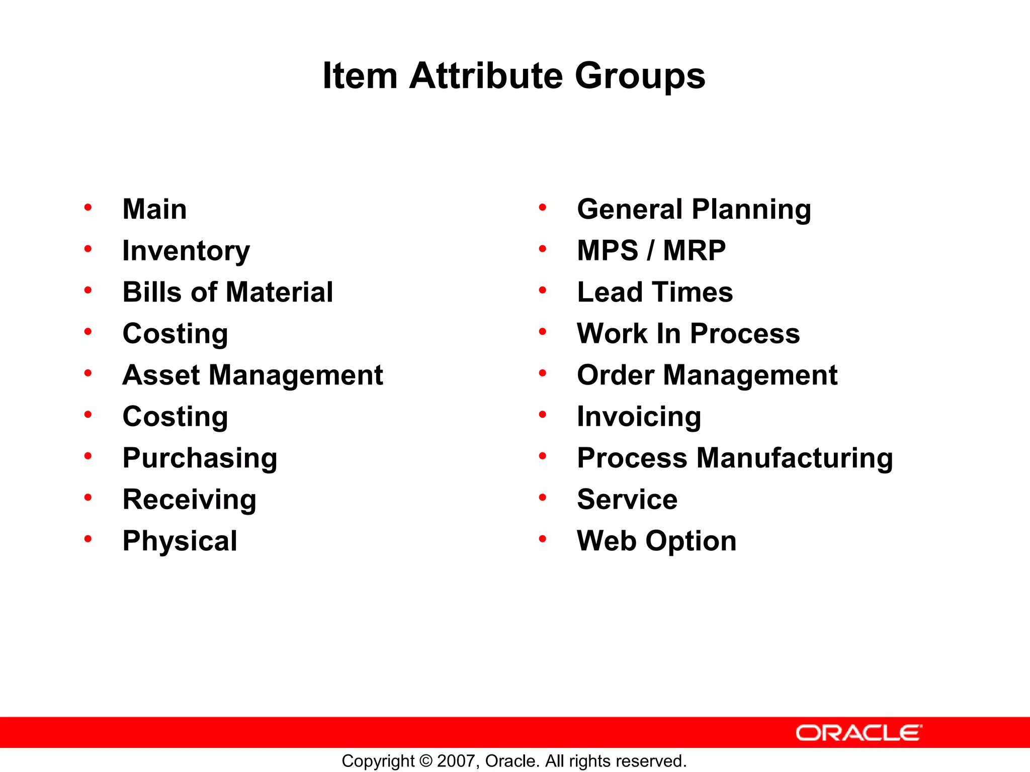 Item Attribute Groups


•   Main                                    •    General Planning
•   Inventory                               •    MPS / MRP
•   Bills of Material                       •    Lead Times
•   Costing                                 •    Work In Process
•   Asset Management                        •    Order Management
•   Costing                                 •    Invoicing
•   Purchasing                              •    Process Manufacturing
•   Receiving                               •    Service
•   Physical                                •    Web Option




                  Copyright © 2007, Oracle. All rights reserved.
 