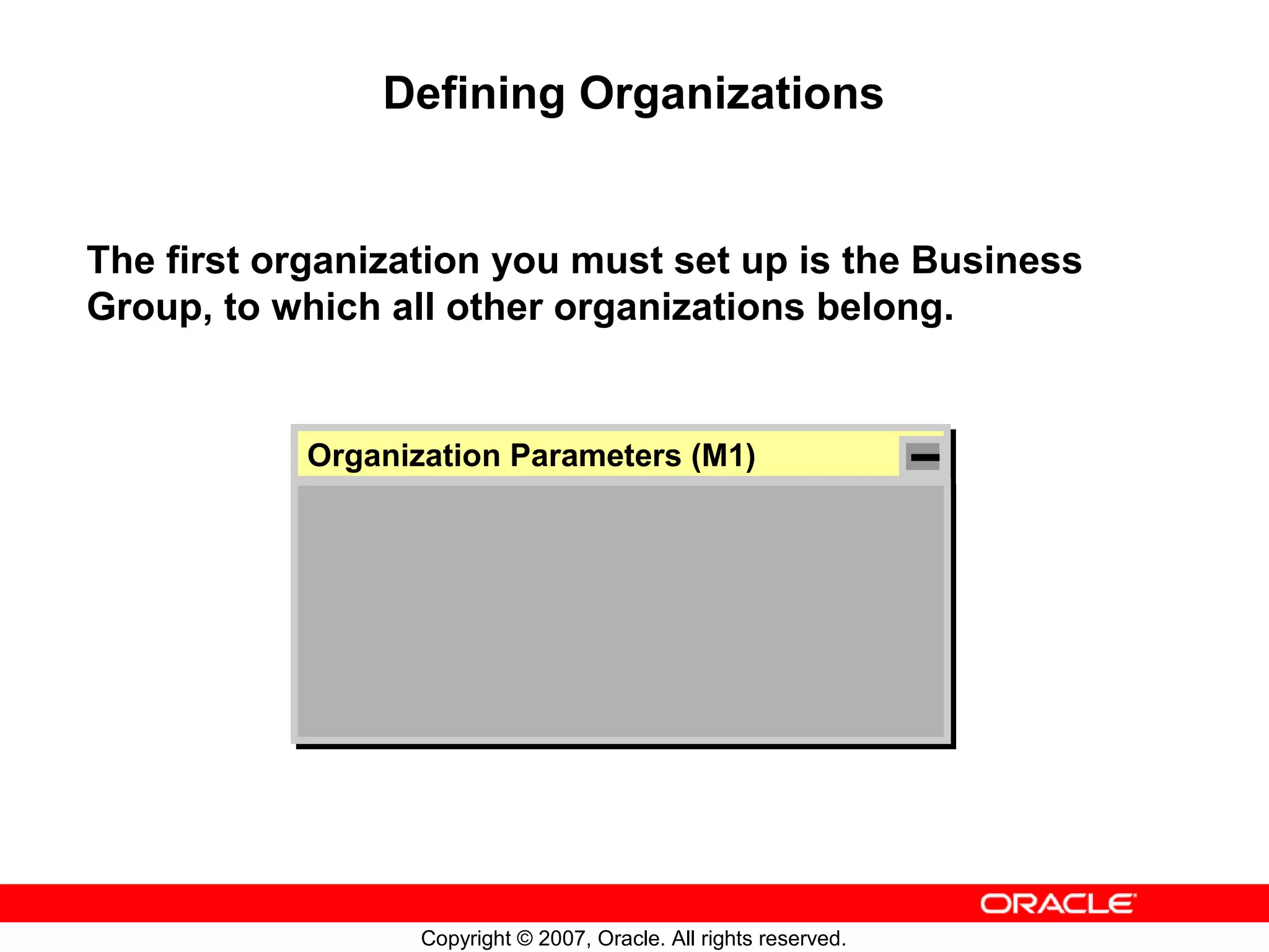 Defining Organizations


The first organization you must set up is the Business
Group, to which all other organizations belong.


           Organization Parameters (M1)
           Organization Parameters (M1)




                  Copyright © 2007, Oracle. All rights reserved.
 