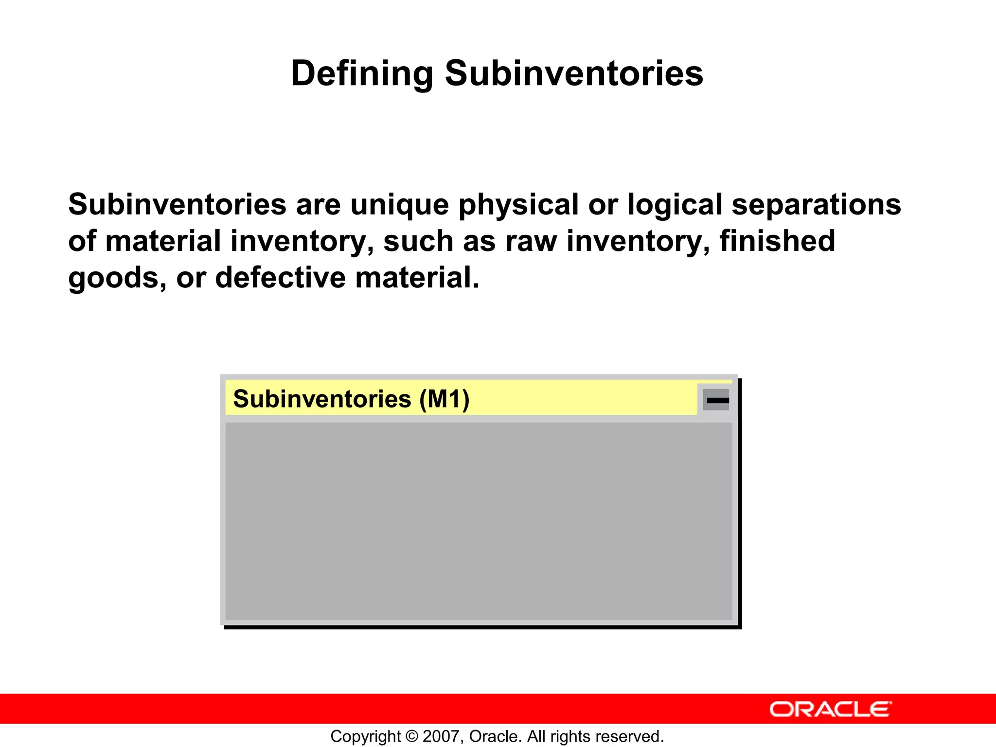 Defining Subinventories


Subinventories are unique physical or logical separations
of material inventory, such as raw inventory, finished
goods, or defective material.


           Subinventories (M1)
           Subinventories (M1)




                  Copyright © 2007, Oracle. All rights reserved.
 