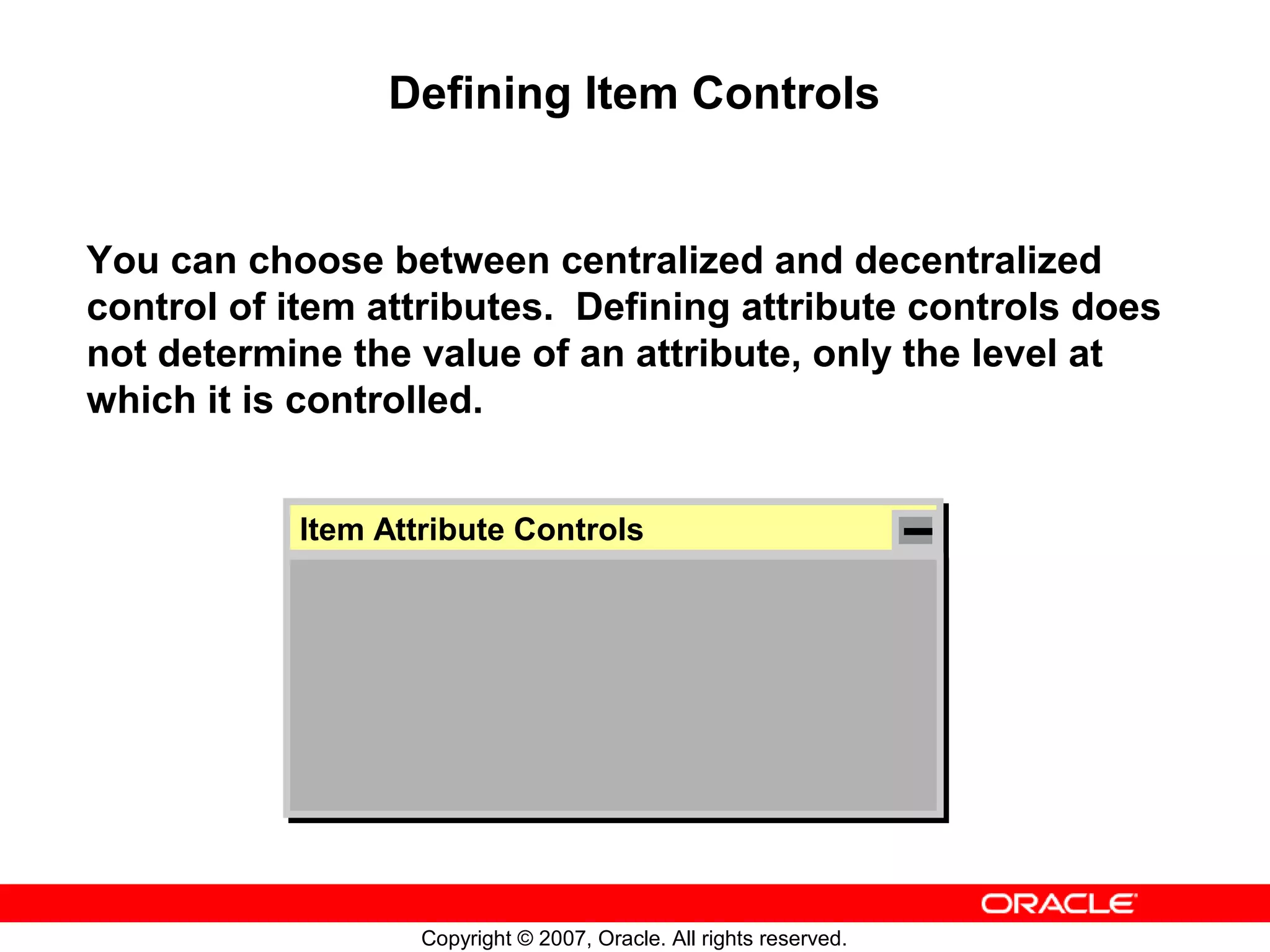 Defining Item Controls


You can choose between centralized and decentralized
control of item attributes. Defining attribute controls does
not determine the value of an attribute, only the level at
which it is controlled.


           Item Attribute Controls
            Item Attribute Controls




                   Copyright © 2007, Oracle. All rights reserved.
 