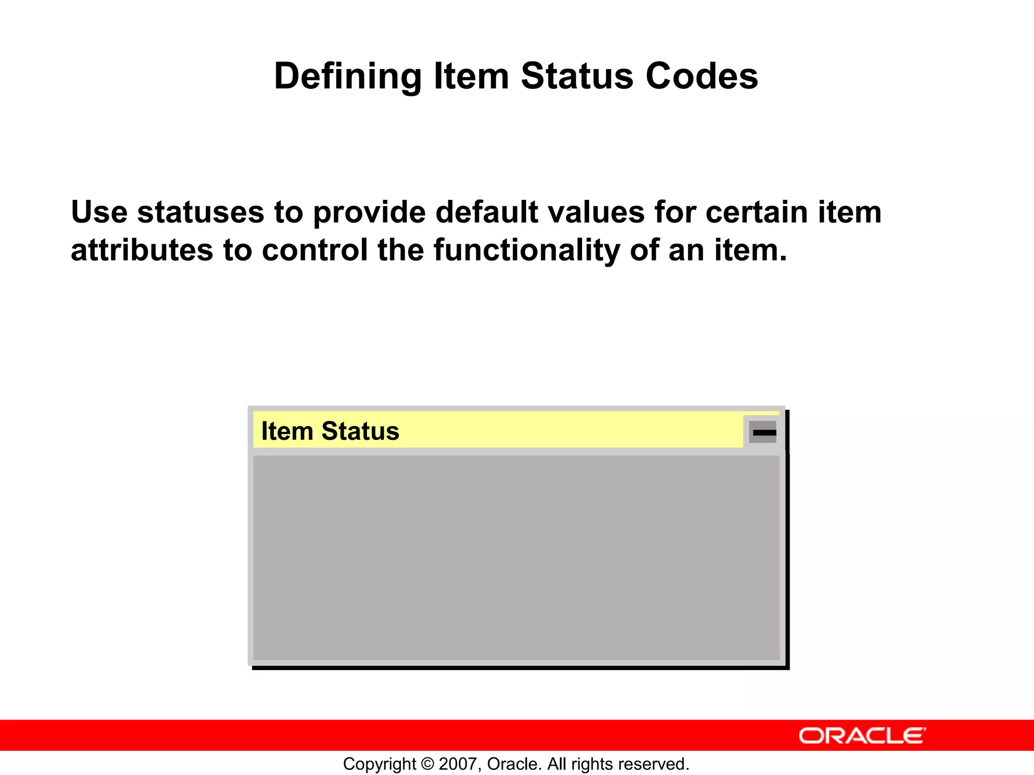 Defining Item Status Codes


Use statuses to provide default values for certain item
attributes to control the functionality of an item.




            Item Status
             Item Status




                  Copyright © 2007, Oracle. All rights reserved.
 