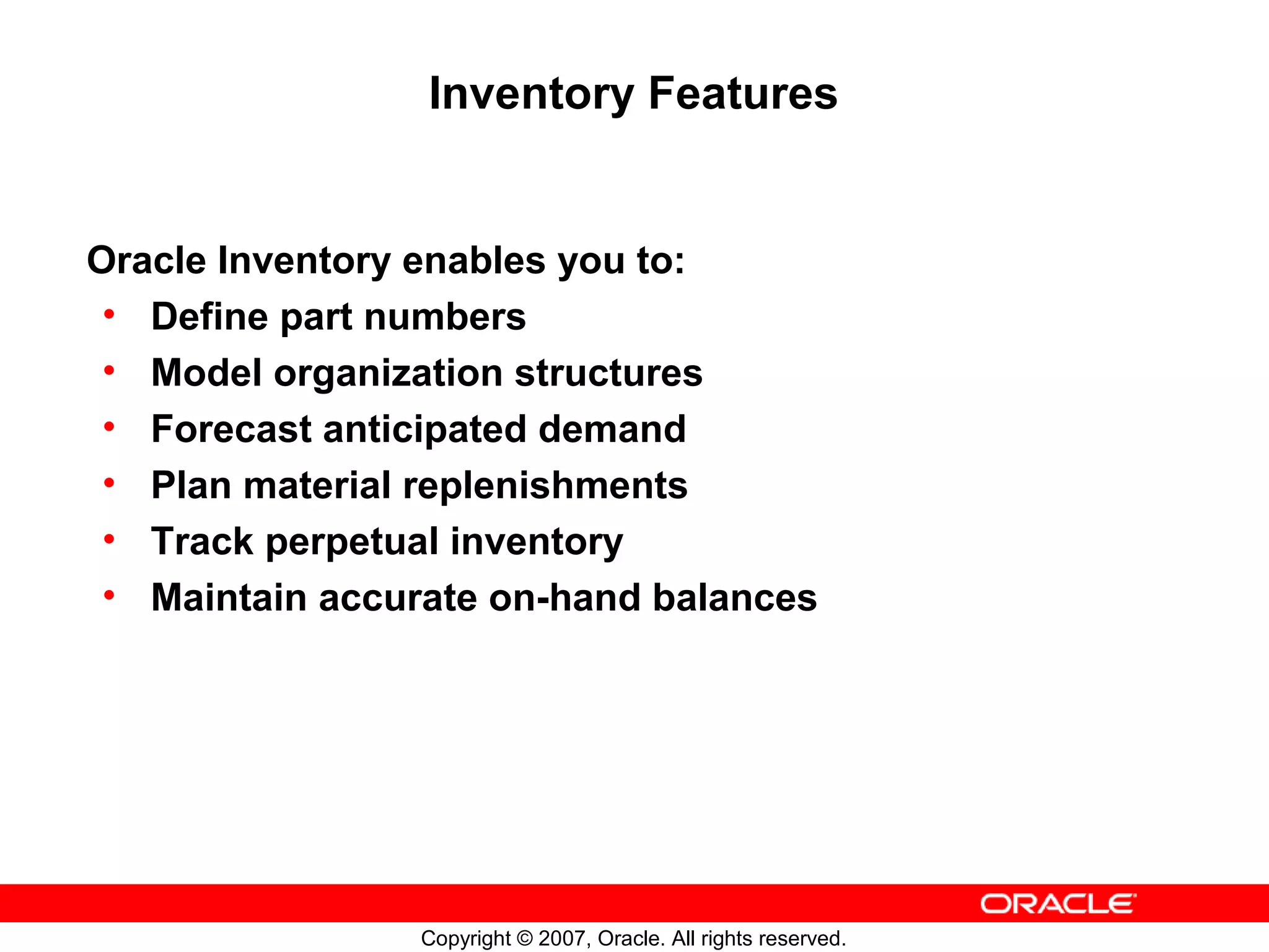 Inventory Features


Oracle Inventory enables you to:
 • Define part numbers
 • Model organization structures
 • Forecast anticipated demand
 • Plan material replenishments
 • Track perpetual inventory
 • Maintain accurate on-hand balances




                Copyright © 2007, Oracle. All rights reserved.
 