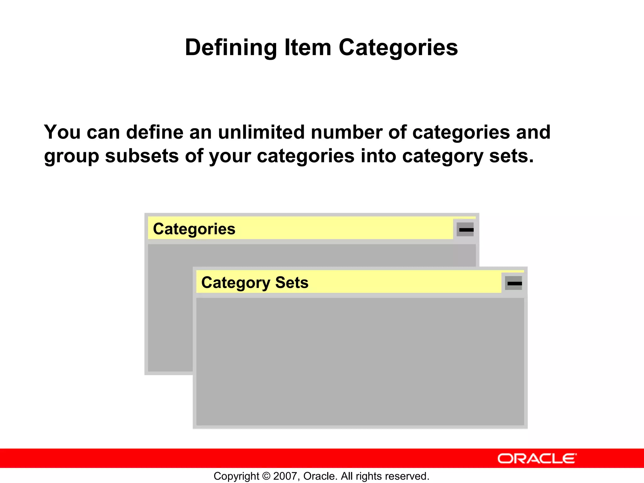 Defining Item Categories


You can define an unlimited number of categories and
group subsets of your categories into category sets.


           Categories


                Category Sets




                  Copyright © 2007, Oracle. All rights reserved.
 