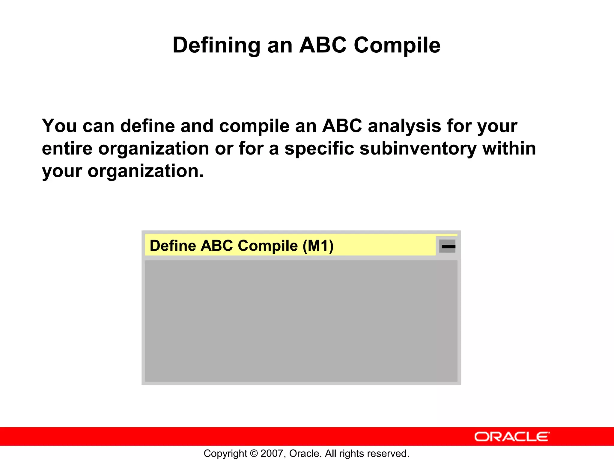 Defining an ABC Compile


You can define and compile an ABC analysis for your
entire organization or for a specific subinventory within
your organization.


            Define ABC Compile (M1)




                  Copyright © 2007, Oracle. All rights reserved.
 
