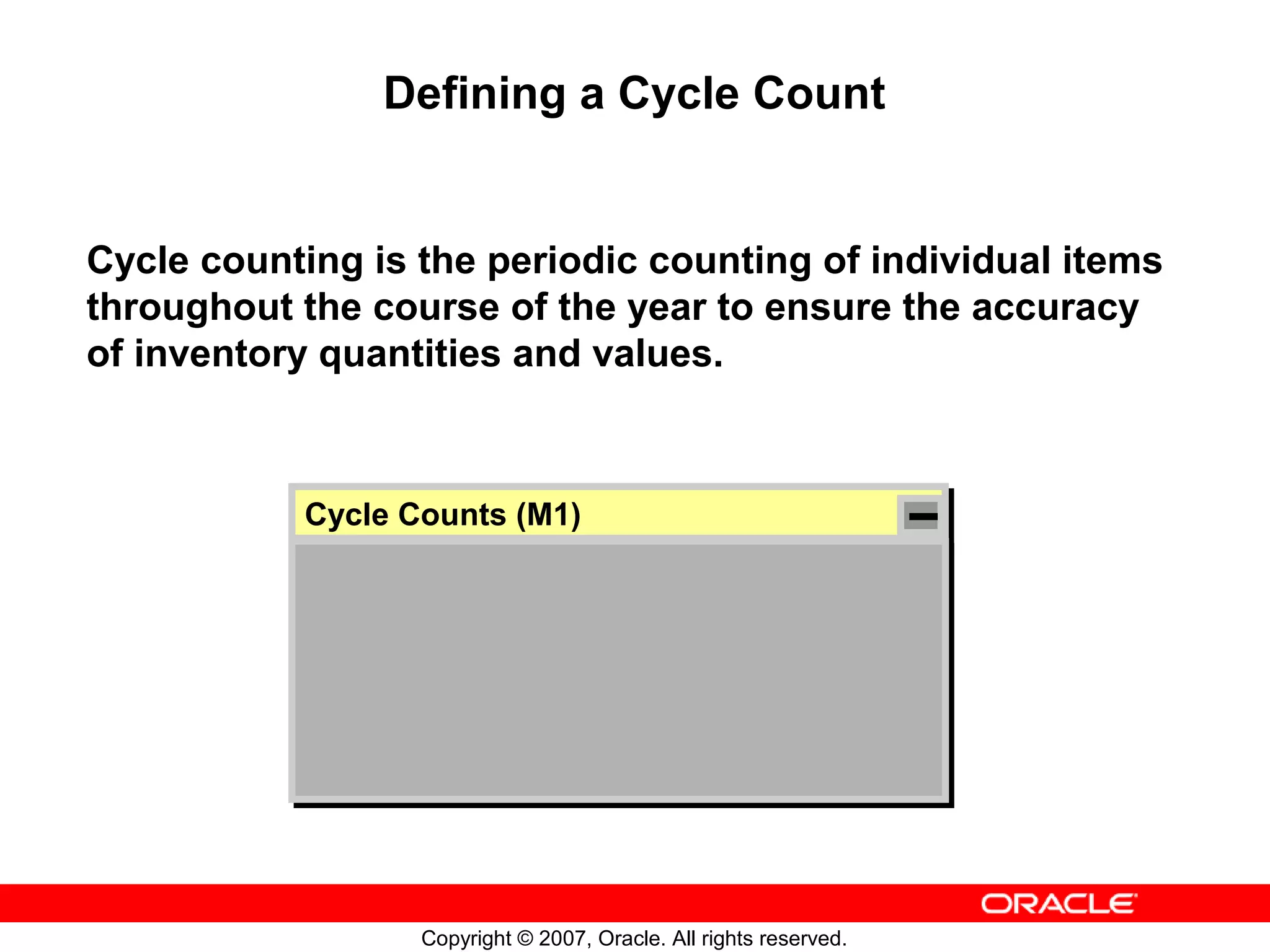 Defining a Cycle Count


Cycle counting is the periodic counting of individual items
throughout the course of the year to ensure the accuracy
of inventory quantities and values.



           Cycle Counts (M1)
           Cycle Counts (M1)




                  Copyright © 2007, Oracle. All rights reserved.
 