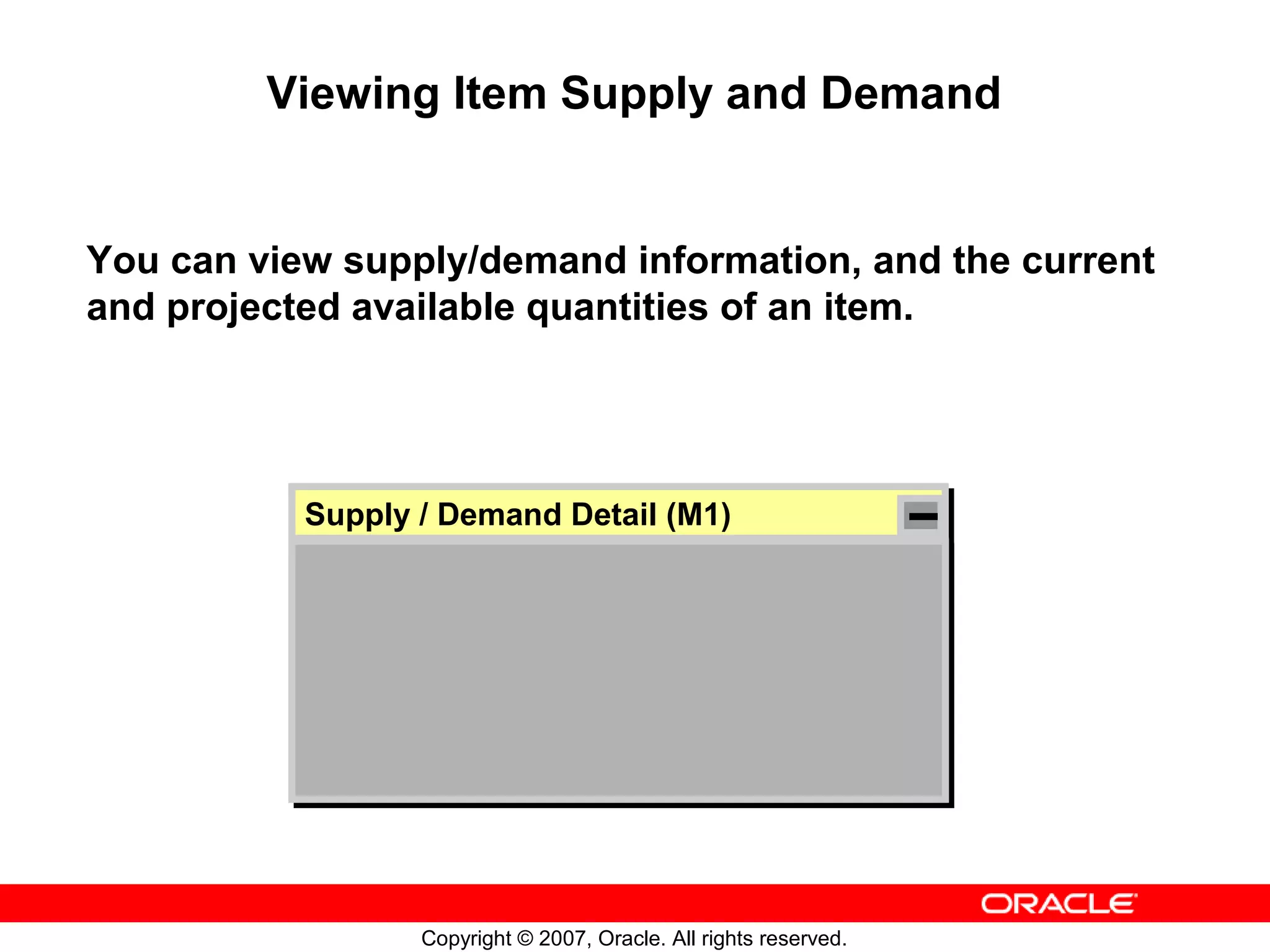 Viewing Item Supply and Demand


You can view supply/demand information, and the current
and projected available quantities of an item.




           Supply // Demand Detail (M1)
           Supply Demand Detail (M1)




                  Copyright © 2007, Oracle. All rights reserved.
 