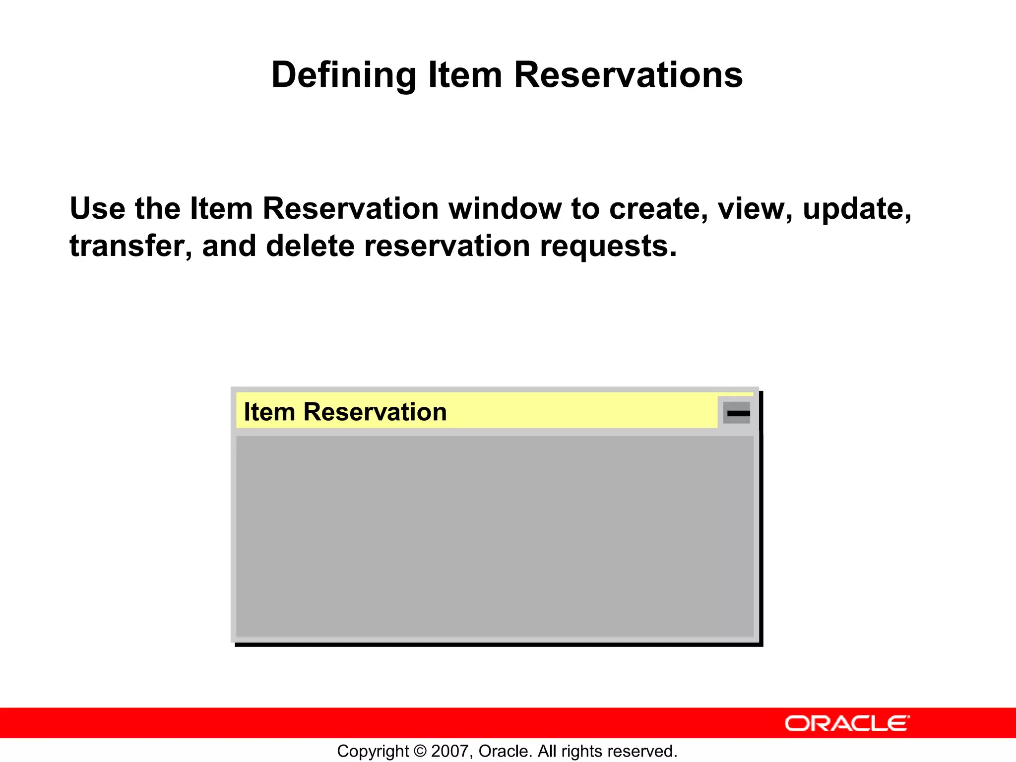 Defining Item Reservations


Use the Item Reservation window to create, view, update,
transfer, and delete reservation requests.




           Item Reservation
            Item Reservation




                  Copyright © 2007, Oracle. All rights reserved.
 