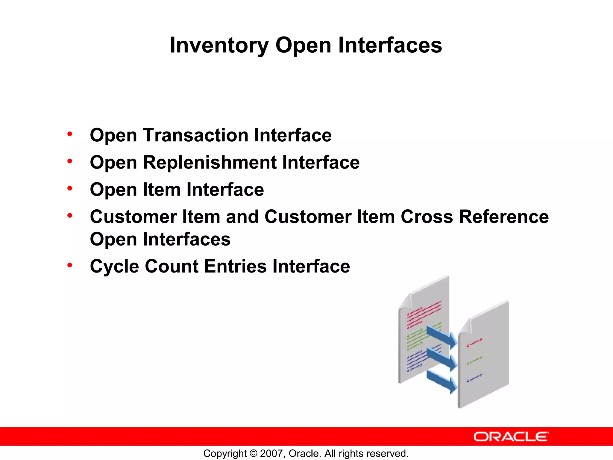 Inventory Open Interfaces


• Open Transaction Interface
• Open Replenishment Interface
• Open Item Interface
• Customer Item and Customer Item Cross Reference
  Open Interfaces
• Cycle Count Entries Interface




             Copyright © 2007, Oracle. All rights reserved.
 
