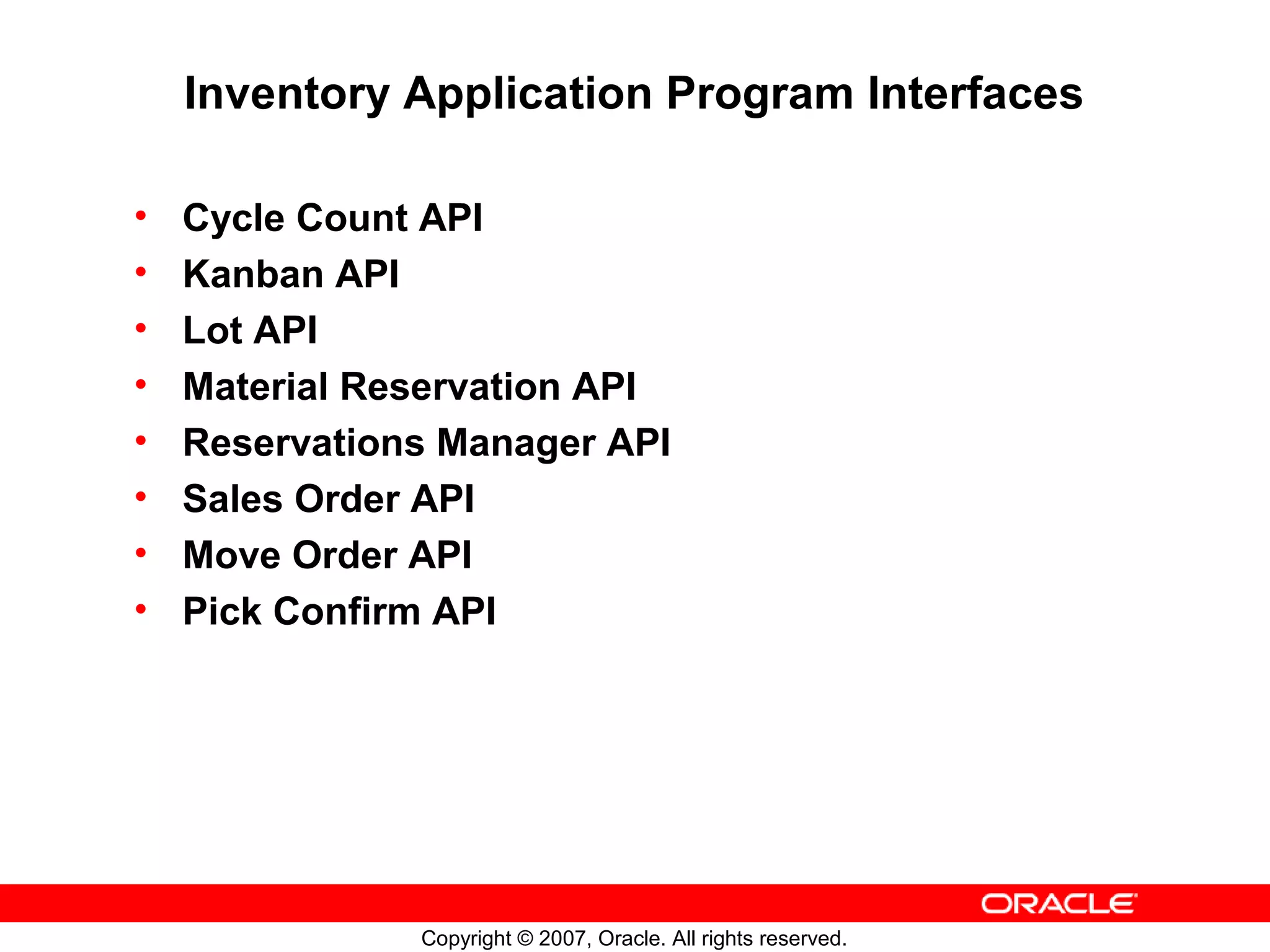 Inventory Application Program Interfaces

•   Cycle Count API
•   Kanban API
•   Lot API
•   Material Reservation API
•   Reservations Manager API
•   Sales Order API
•   Move Order API
•   Pick Confirm API




               Copyright © 2007, Oracle. All rights reserved.
 