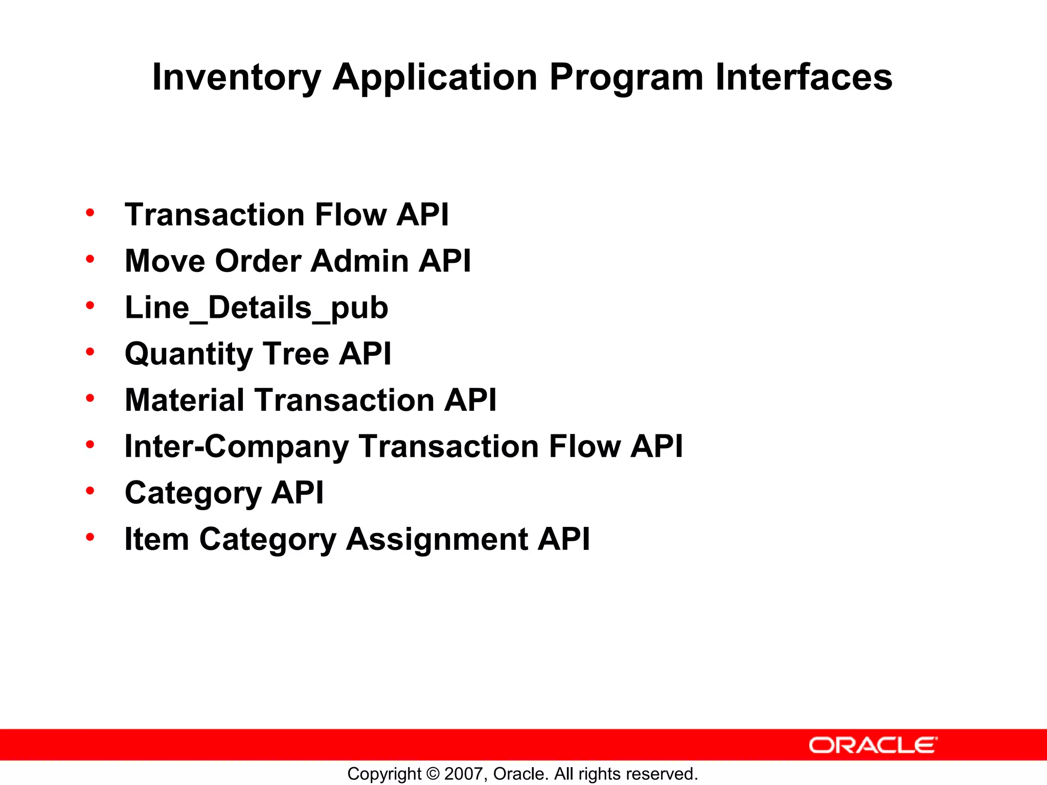 Inventory Application Program Interfaces


•   Transaction Flow API
•   Move Order Admin API
•   Line_Details_pub
•   Quantity Tree API
•   Material Transaction API
•   Inter-Company Transaction Flow API
•   Category API
•   Item Category Assignment API




                 Copyright © 2007, Oracle. All rights reserved.
 