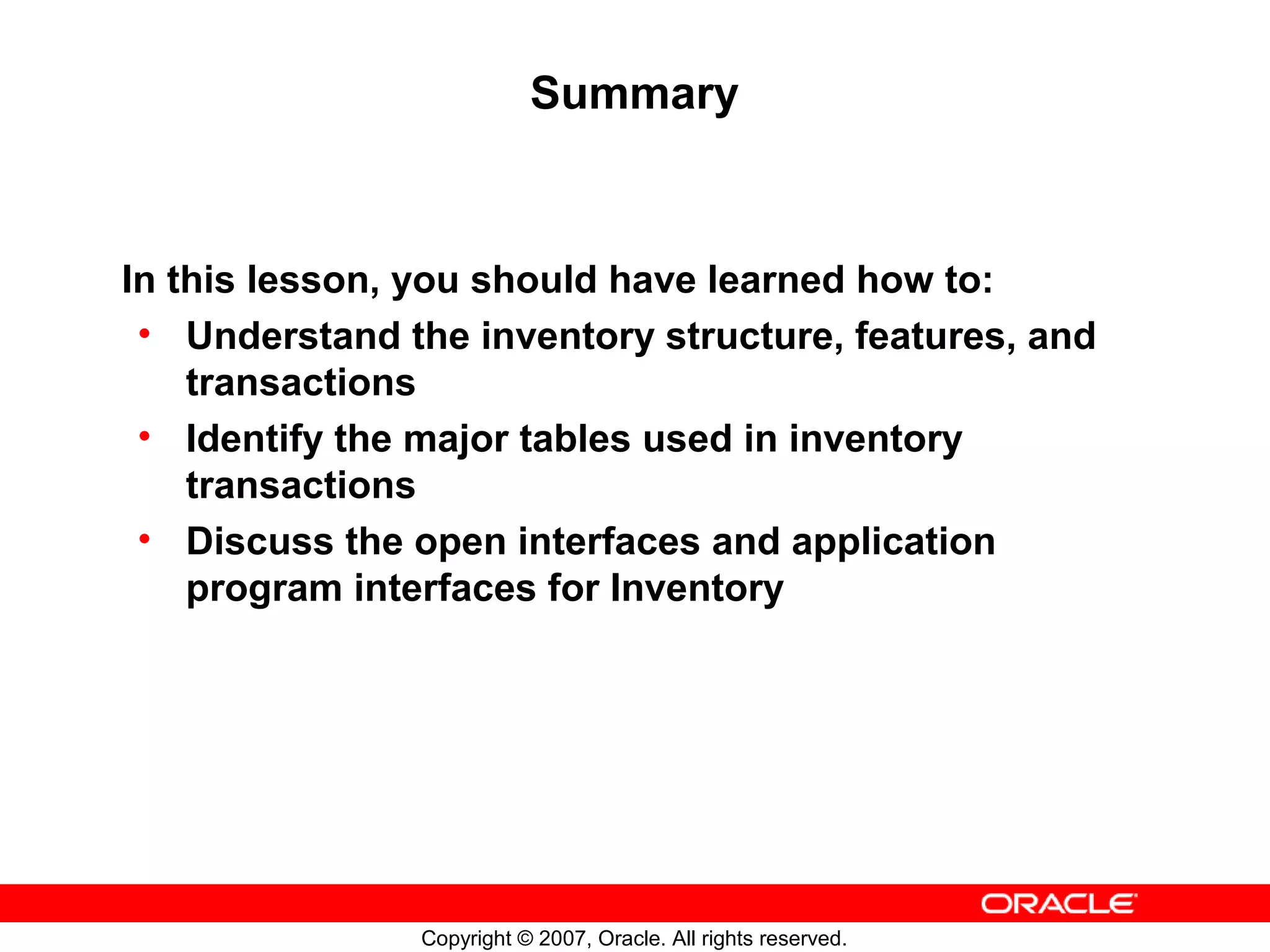 Summary



In this lesson, you should have learned how to:
 • Understand the inventory structure, features, and
    transactions
 • Identify the major tables used in inventory
    transactions
 • Discuss the open interfaces and application
    program interfaces for Inventory




               Copyright © 2007, Oracle. All rights reserved.
 