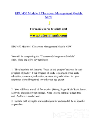EDU 450 Module 1 Classroom Management Models
NEW
For more course tutorials visit
www.tutorialrank.com
EDU 450 Module 1 Classroom Management Models NEW
You will be completing the "Classroom Management Models"
chart. Here are a few key reminders
1. The directions ask that you "focus on the group of students in your
program of study." Your program of study is your age group early
education, elementary education, or secondary education. All your
responses should be geared towards your age group.
2. You will have a total of five models (Wong, Kagan/Kyle/Scott, Jones,
Morrish, and one of your choice). Need to see a sample? Check this
out. And here's another one.
3. Include both strengths and weaknesses for each model; be as specific
as possible.
 