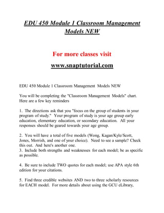 EDU 450 Module 1 Classroom Management
Models NEW
For more classes visit
www.snaptutorial.com
EDU 450 Module 1 Classroom Management Models NEW
You will be completing the "Classroom Management Models" chart.
Here are a few key reminders
1. The directions ask that you "focus on the group of students in your
program of study." Your program of study is your age group early
education, elementary education, or secondary education. All your
responses should be geared towards your age group.
2. You will have a total of five models (Wong, Kagan/Kyle/Scott,
Jones, Morrish, and one of your choice). Need to see a sample? Check
this out. And here's another one.
3. Include both strengths and weaknesses for each model; be as specific
as possible.
4. Be sure to include TWO quotes for each model; use APA style 6th
edition for your citations.
5. Find three credible websites AND two to three scholarly resources
for EACH model. For more details about using the GCU eLibrary,
 