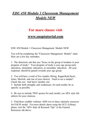 EDU 450 Module 1 Classroom Management
Models NEW
For more classes visit
www.snaptutorial.com
EDU 450 Module 1 Classroom Management Models NEW
You will be completing the "Classroom Management Models" chart.
Here are a few key reminders
1. The directions ask that you "focus on the group of students in your
program of study." Your program of study is your age group early
education, elementary education, or secondary education. All your
responses should be geared towards your age group.
2. You will have a total of five models (Wong, Kagan/Kyle/Scott,
Jones, Morrish, and one of your choice). Need to see a sample?
Check this out. And here's another one.
3. Include both strengths and weaknesses for each model; be as
specific as possible.
4. Be sure to include TWO quotes for each model; use APA style 6th
edition for your citations.
5. Find three credible websites AND two to three scholarly resources
for EACH model. For more details about using the GCU eLibrary,
please visit the "APA Style & Research Tips" in the General
Resources tab above.
 