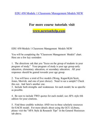 EDU 450 Module 1 Classroom Management Models NEW
For more course tutorials visit
www.newtonhelp.com
EDU 450 Module 1 Classroom Management Models NEW
You will be completing the "Classroom Management Models" chart.
Here are a few key reminders
1. The directions ask that you "focus on the group of students in your
program of study." Your program of study is your age group early
education, elementary education, or secondary education. All your
responses should be geared towards your age group.
2. You will have a total of five models (Wong, Kagan/Kyle/Scott,
Jones, Morrish, and one of your choice). Need to see a sample? Check
this out. And here's another one.
3. Include both strengths and weaknesses for each model; be as specific
as possible.
4. Be sure to include TWO quotes for each model; use APA style 6th
edition for your citations.
5. Find three credible websites AND two to three scholarly resources
for EACH model. For more details about using the GCU eLibrary,
please visit the "APA Style & Research Tips" in the General Resources
tab above.
 