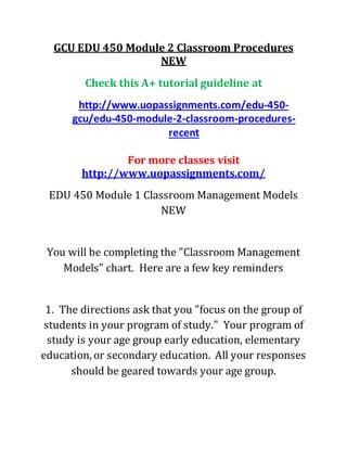 GCU EDU 450 Module 2 Classroom Procedures
NEW
Check this A+ tutorial guideline at
http://www.uopassignments.com/edu-450-
gcu/edu-450-module-2-classroom-procedures-
recent
For more classes visit
http://www.uopassignments.com/
EDU 450 Module 1 Classroom Management Models
NEW
You will be completing the "Classroom Management
Models" chart. Here are a few key reminders
1. The directions ask that you "focus on the group of
students in your program of study." Your program of
study is your age group early education, elementary
education, or secondary education. All your responses
should be geared towards your age group.
 