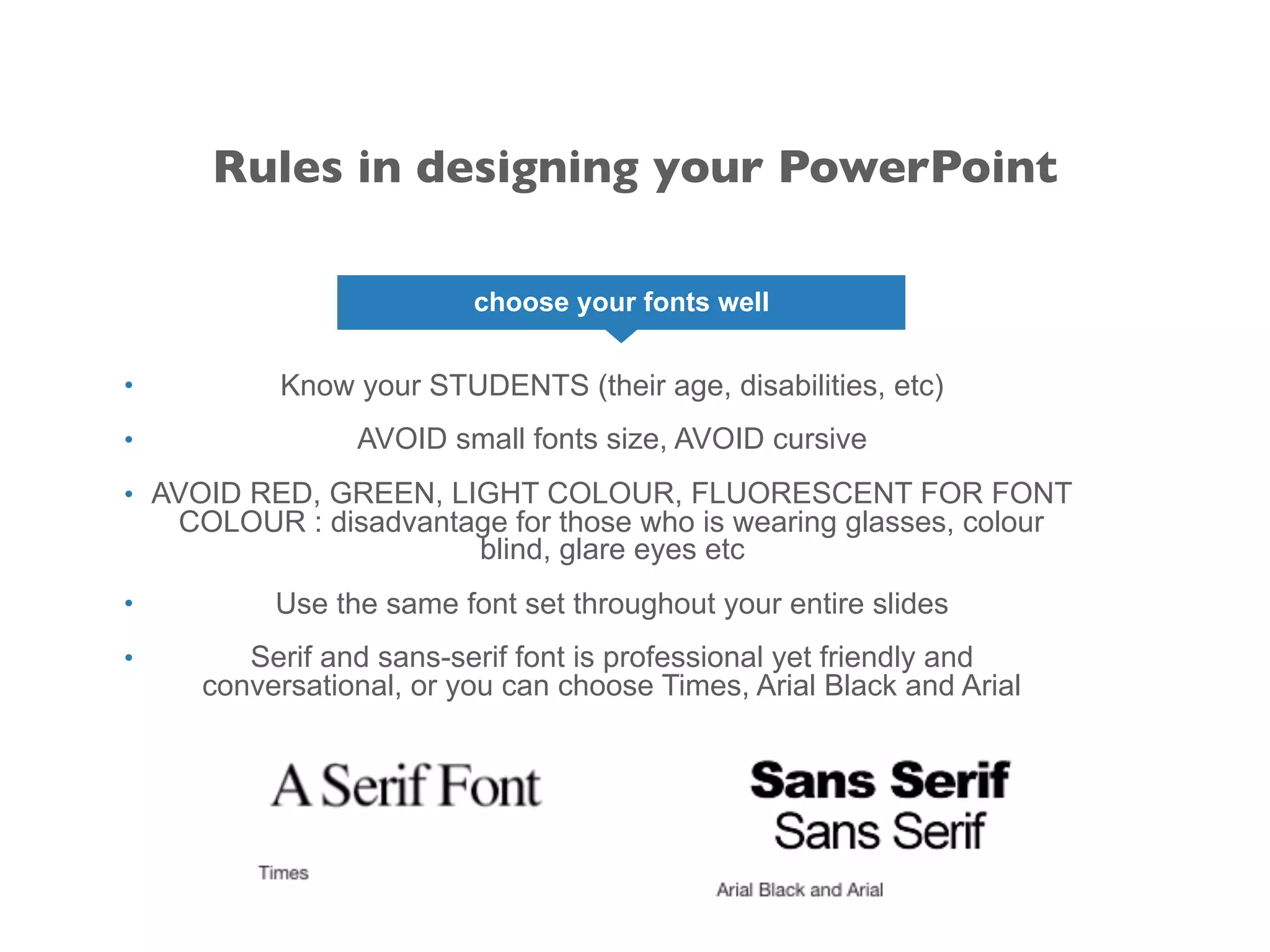 choose your fonts well
• Know your STUDENTS (their age, disabilities, etc)
• AVOID small fonts size, AVOID cursive
• AVOID RED, GREEN, LIGHT COLOUR, FLUORESCENT FOR FONT
COLOUR : disadvantage for those who is wearing glasses, colour
blind, glare eyes etc
• Use the same font set throughout your entire slides
• Serif and sans-serif font is professional yet friendly and
conversational, or you can choose Times, Arial Black and Arial
Rules in designing your PowerPoint
 