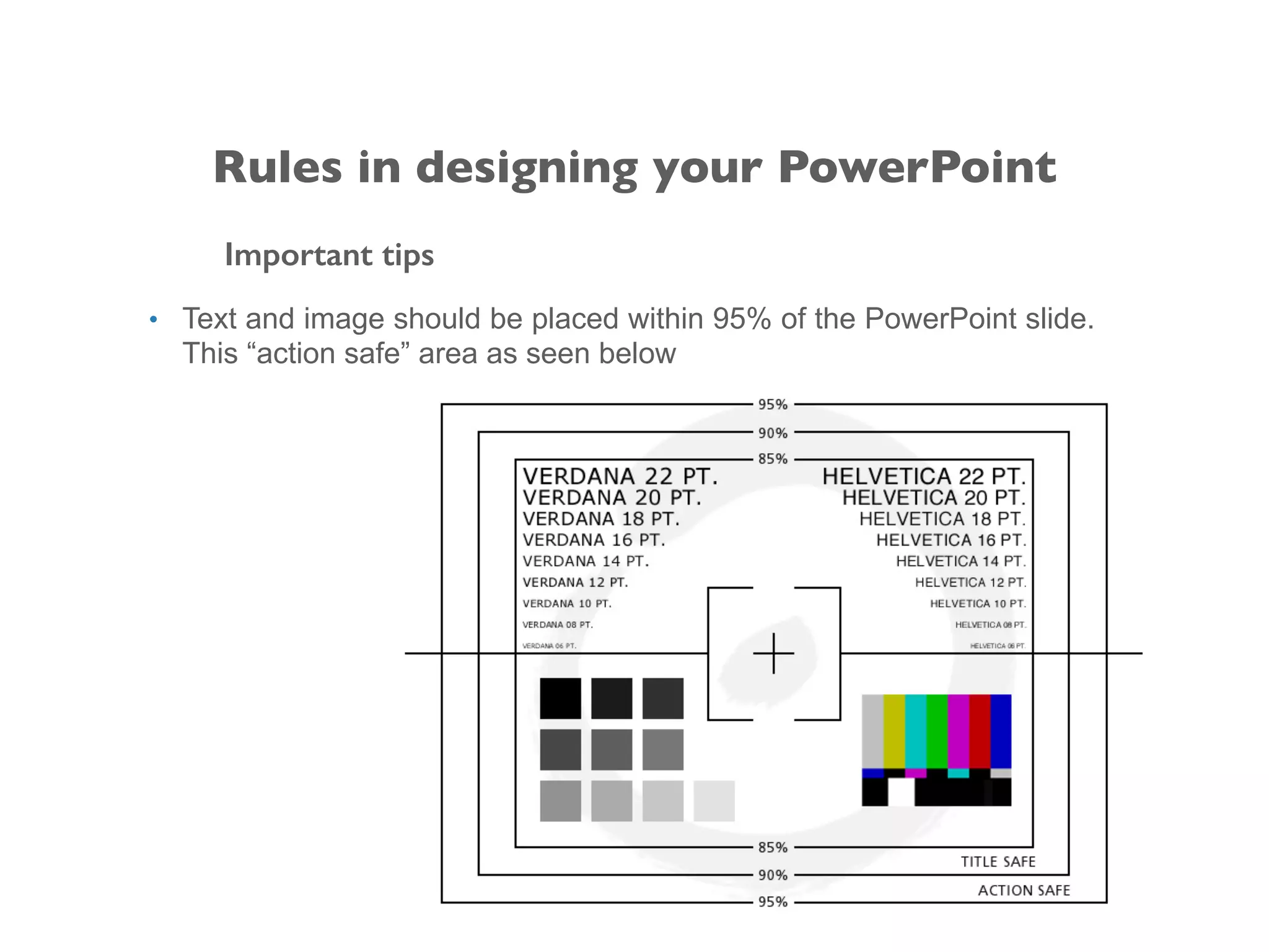Important tips
• Text and image should be placed within 95% of the PowerPoint slide.
This “action safe” area as seen below
Rules in designing your PowerPoint
 