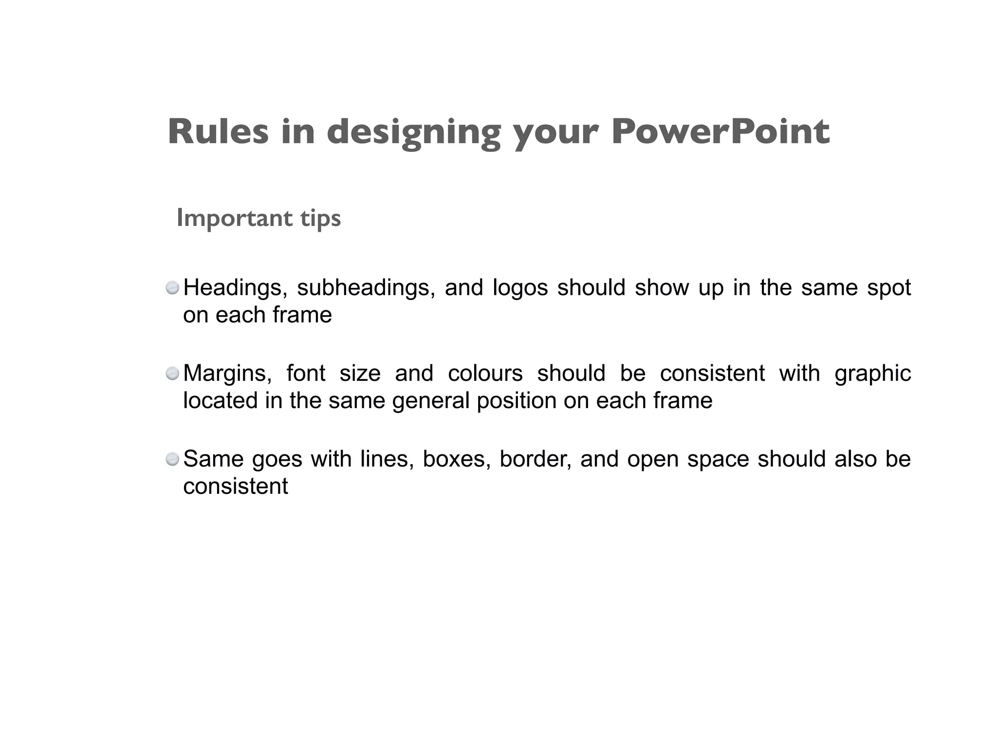 Important tips
Headings, subheadings, and logos should show up in the same spot
on each frame
Margins, font size and colours should be consistent with graphic
located in the same general position on each frame
Same goes with lines, boxes, border, and open space should also be
consistent
Rules in designing your PowerPoint
 