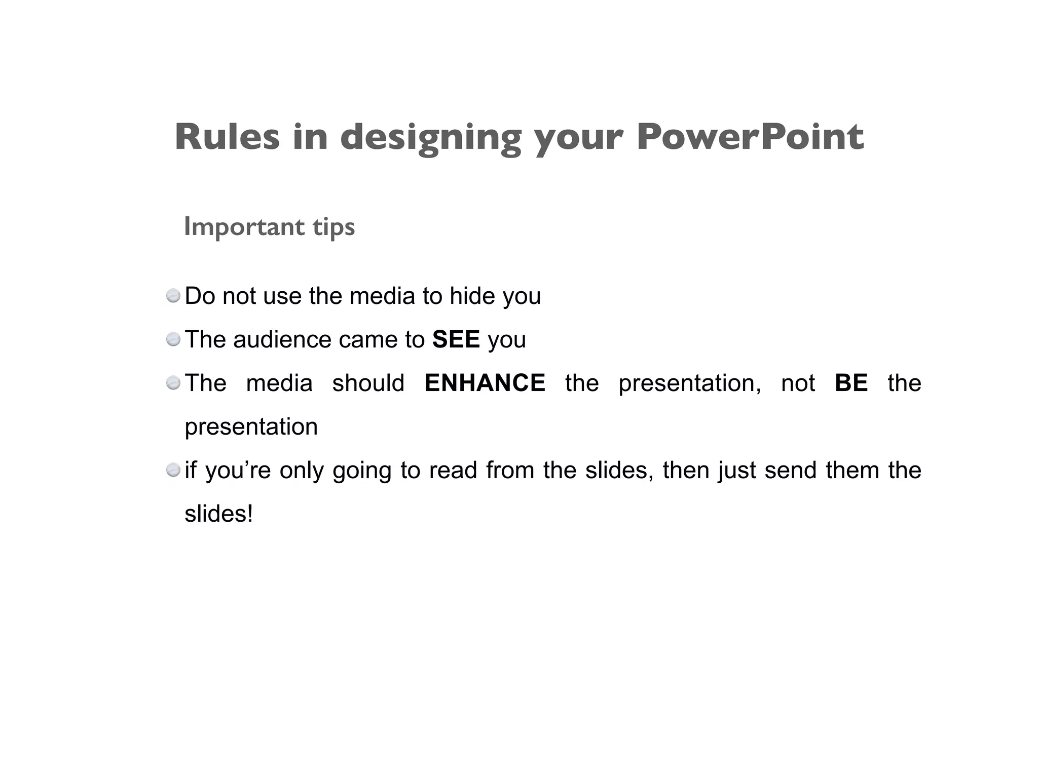 Important tips
Do not use the media to hide you
The audience came to SEE you
The media should ENHANCE the presentation, not BE the
presentation
if you’re only going to read from the slides, then just send them the
slides!
Rules in designing your PowerPoint
 