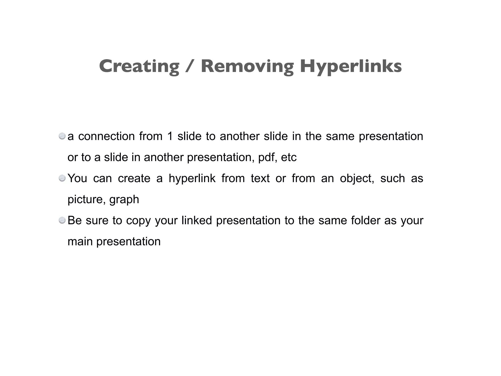 a connection from 1 slide to another slide in the same presentation
or to a slide in another presentation, pdf, etc
You can create a hyperlink from text or from an object, such as
picture, graph
Be sure to copy your linked presentation to the same folder as your
main presentation
Creating / Removing Hyperlinks
 