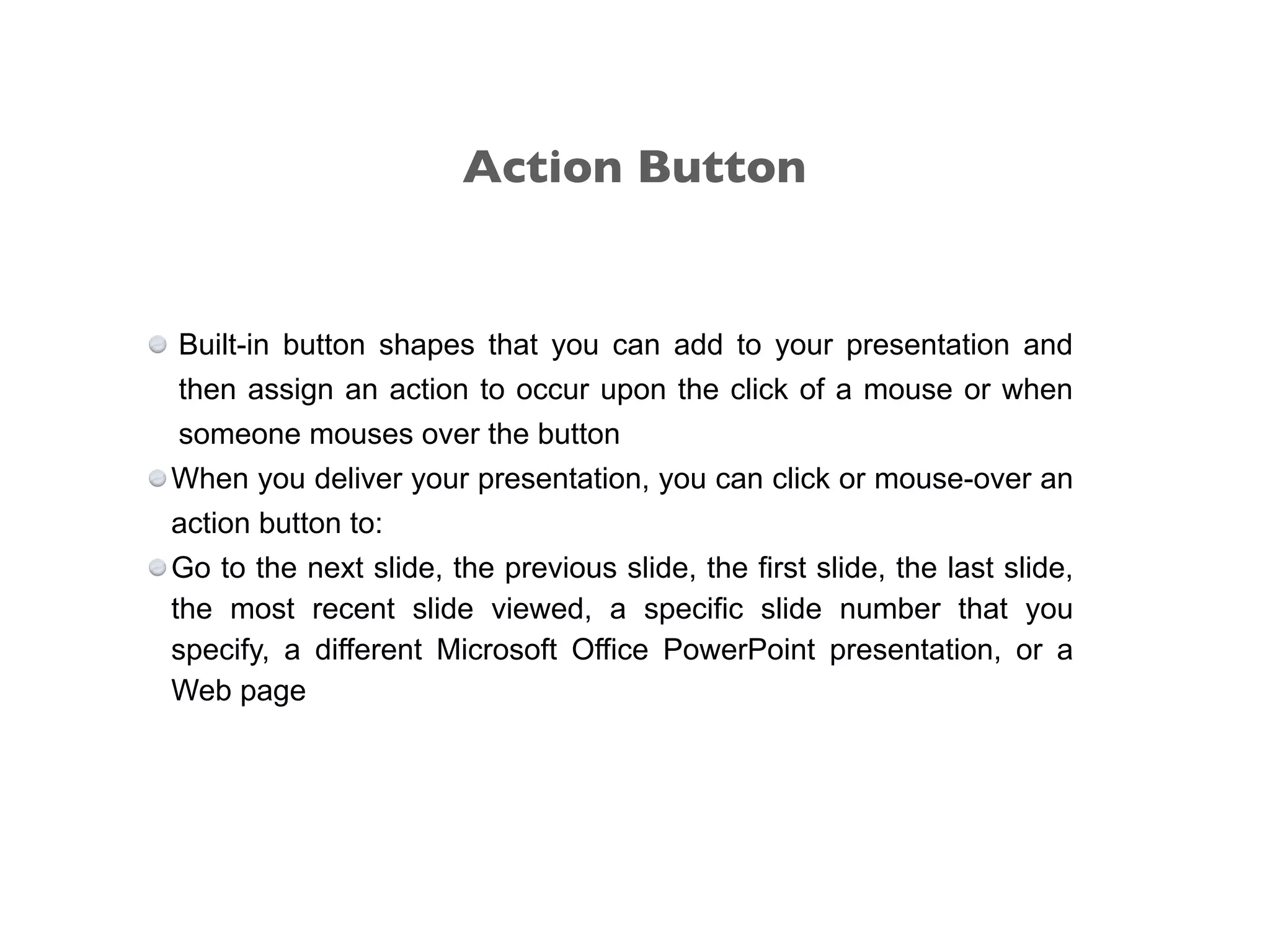 Built-in button shapes that you can add to your presentation and
then assign an action to occur upon the click of a mouse or when
someone mouses over the button
When you deliver your presentation, you can click or mouse-over an
action button to:
Go to the next slide, the previous slide, the first slide, the last slide,
the most recent slide viewed, a specific slide number that you
specify, a different Microsoft Office PowerPoint presentation, or a
Web page
Action Button
 