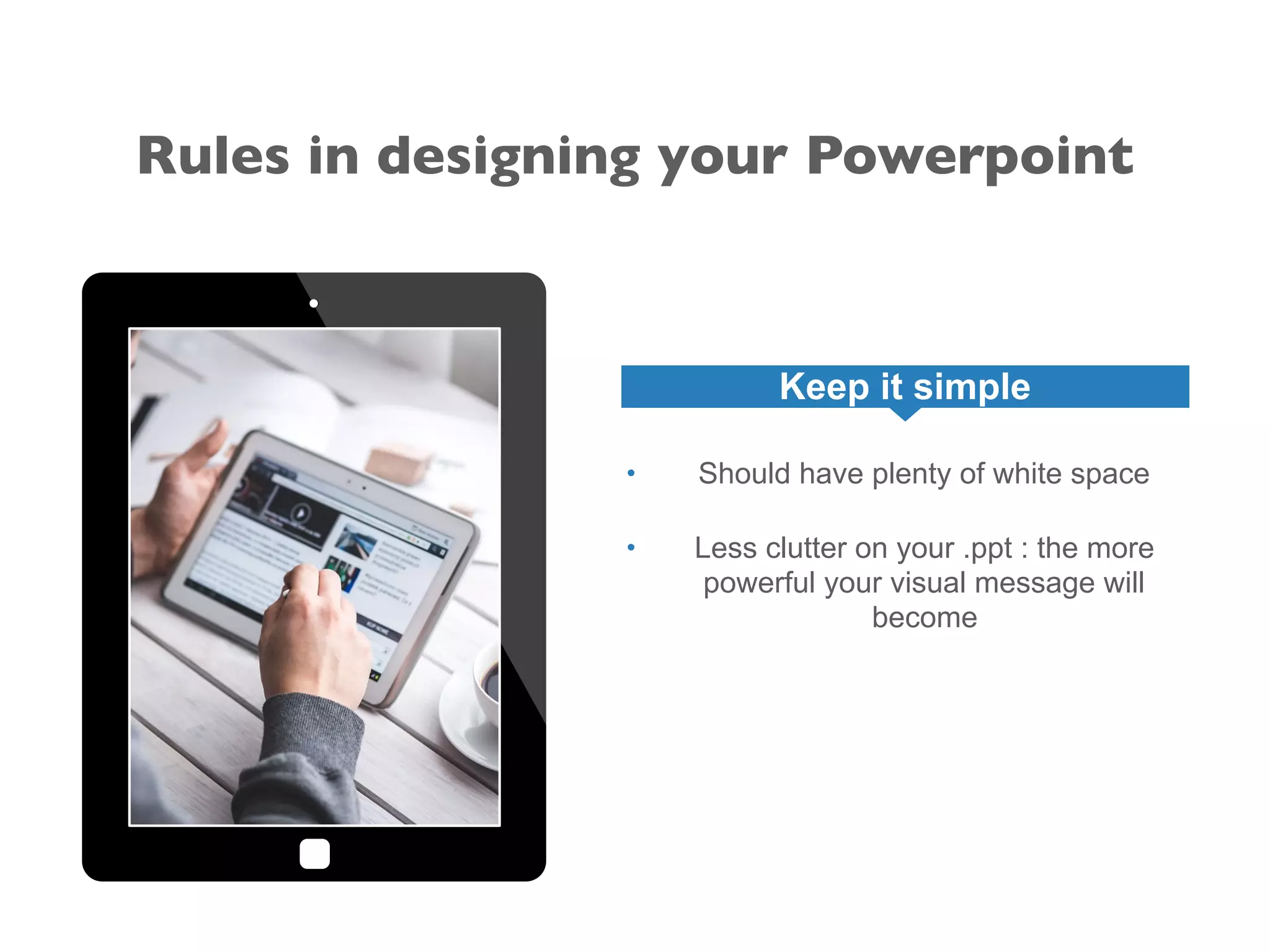 Rules in designing your Powerpoint
Keep it simple
• Should have plenty of white space
• Less clutter on your .ppt : the more
powerful your visual message will
become
 