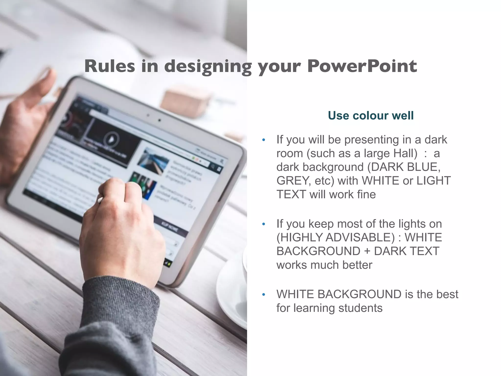 Use colour well
• If you will be presenting in a dark
room (such as a large Hall) : a
dark background (DARK BLUE,
GREY, etc) with WHITE or LIGHT
TEXT will work fine
• If you keep most of the lights on
(HIGHLY ADVISABLE) : WHITE
BACKGROUND + DARK TEXT
works much better
• WHITE BACKGROUND is the best
for learning students
Rules in designing your PowerPoint
 