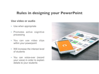 Use video or audio
• Use when appropriate
• Promotes active cognitive
processing
• You can use video clips
within your powerpoint
• Will increase the interest level
of students
• You can voice-over (record
your voice) in order to explain
details to your students
Rules in designing your PowerPoint
 