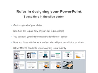 Spend time in the slide sorter
• Go through all of your slides
• See how the logical flow of your .ppt is processing
• You can split you slide/ combine/ add/ delete - decide
• Now you have to think as a student who will process all of your slides
• REMEMBER: Students understanding is our priority
Rules in designing your PowerPoint
 