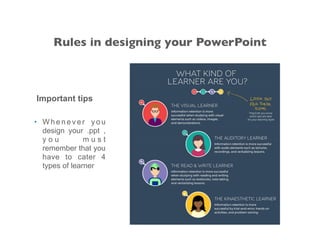 Important tips
• W h e n e v e r y o u
design your .ppt ,
y o u m u s t
remember that you
have to cater 4
types of learner
Rules in designing your PowerPoint
 