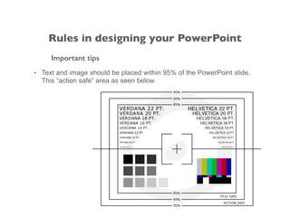 Important tips
• Text and image should be placed within 95% of the PowerPoint slide.
This “action safe” area as seen below
Rules in designing your PowerPoint
 
