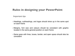Important tips
Headings, subheadings, and logos should show up in the same spot
on each frame
Margins, font size and colours should be consistent with graphic
located in the same general position on each frame
Same goes with lines, boxes, border, and open space should also be
consistent
Rules in designing your PowerPoint
 