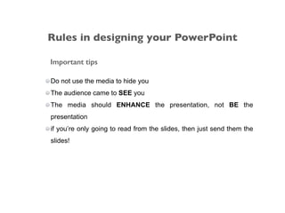 Important tips
Do not use the media to hide you
The audience came to SEE you
The media should ENHANCE the presentation, not BE the
presentation
if you’re only going to read from the slides, then just send them the
slides!
Rules in designing your PowerPoint
 