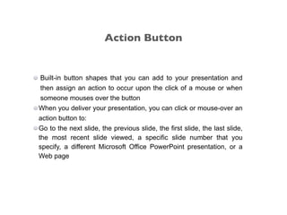 Built-in button shapes that you can add to your presentation and
then assign an action to occur upon the click of a mouse or when
someone mouses over the button
When you deliver your presentation, you can click or mouse-over an
action button to:
Go to the next slide, the previous slide, the first slide, the last slide,
the most recent slide viewed, a specific slide number that you
specify, a different Microsoft Office PowerPoint presentation, or a
Web page
Action Button
 