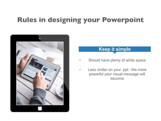 Rules in designing your Powerpoint
Keep it simple
• Should have plenty of white space
• Less clutter on your .ppt : the more
powerful your visual message will
become
 