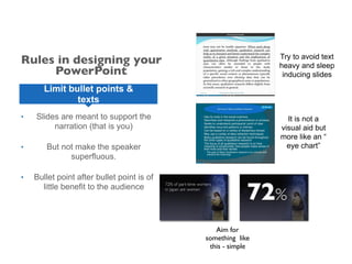 • Slides are meant to support the
narration (that is you)
• But not make the speaker
superfluous.
• Bullet point after bullet point is of
little benefit to the audience
Limit bullet points &
texts
Try to avoid text
heavy and sleep
inducing slides
It is not a
visual aid but
more like an “
eye chart”
Aim for
something like
this - simple
Rules in designing your
PowerPoint
 