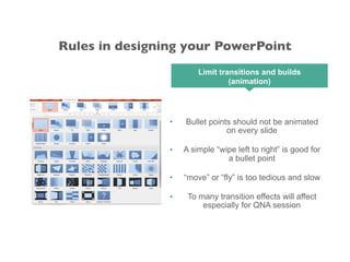 • Bullet points should not be animated
on every slide
• A simple “wipe left to right” is good for
a bullet point
• “move” or “fly” is too tedious and slow
• To many transition effects will affect
especially for QNA session
Limit transitions and builds
(animation)
Rules in designing your PowerPoint
 