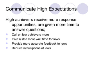 Communicate High Expectations

High achievers receive more response
   opportunities; are given more time to
   answer questions;
   Call on low achievers more
   Give a little more wait time for lows
   Provide more accurate feedback to lows
   Reduce interruptions of lows
 