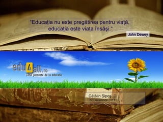 “Educaţia nu este pregătirea pentru viaţă,
       educaţia este viaţa însăşi.“
                                             John Dewey




                        Cătălin Şipoş
                         22 Decembrie 2011
 