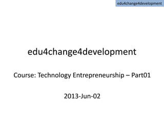 edu4change4development
Course: Technology Entrepreneurship – Part01
2013-Jun-02
edu4change4development
 