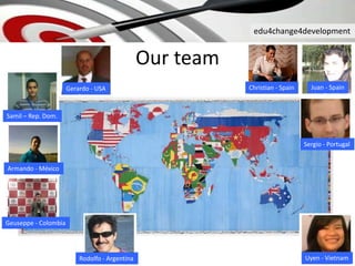 edu4change4development
Our team
Gerardo - USA
Samil – Rep. Dom.
Armando - México
Geuseppe - Colombia
Rodolfo - Argentina Uyen - Vietnam
Juan - SpainChristian - Spain
Sergio - Portugal
 